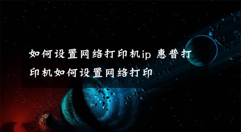 如何设置网络打印机ip 惠普打印机如何设置网络打印