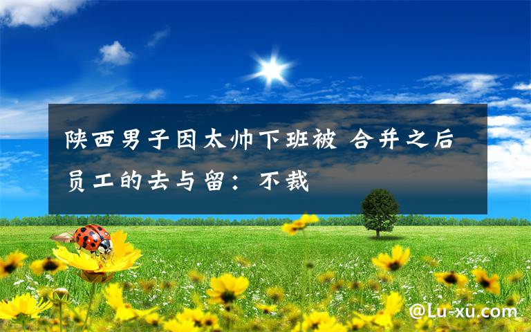 陕西男子因太帅下班被 合并之后员工的去与留:不裁