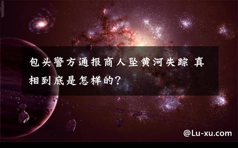 包头警方通报商人坠黄河失踪 真相到底是怎样的?