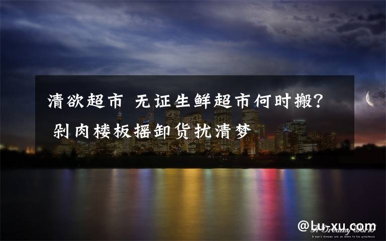 清欲超市 无证生鲜超市何时搬? 剁肉楼板摇卸货扰清梦