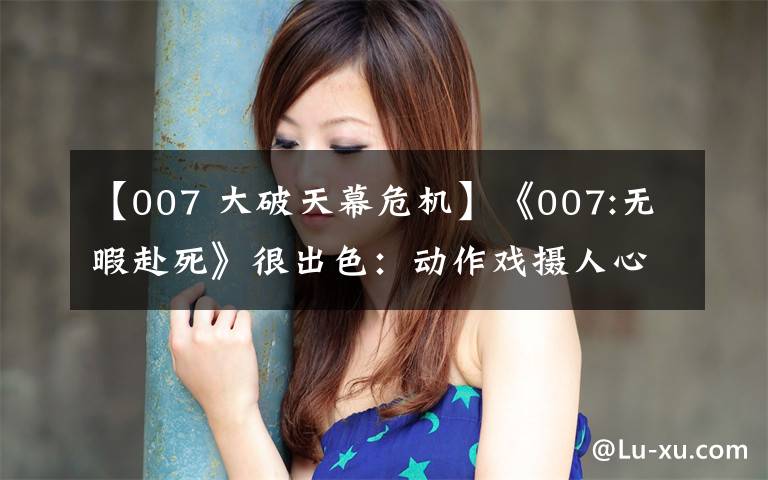 【007 大破天幕危机】《007:无暇赴死》很出色:动作戏摄人心魄,结局完美,女主也惊艳
