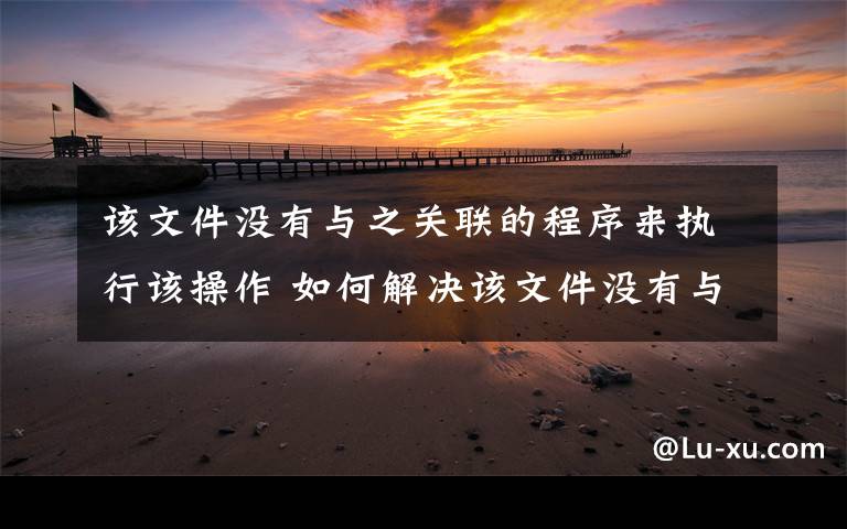 该文件没有与之关联的程序来执行该操作 如何解决该文件没有与之关联的程序来执行该操作【步骤】