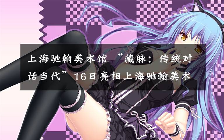 上海驰翰美术馆 “藏脉:传统对话当代”16日亮相上海驰翰美术馆