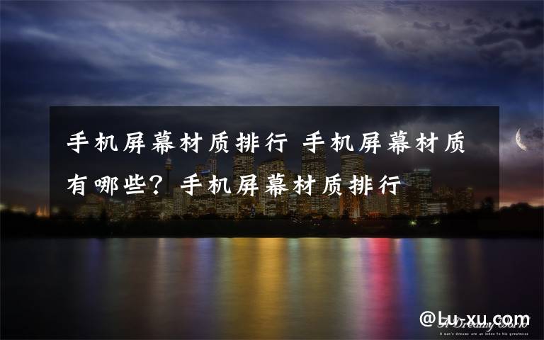 手机屏幕材质排行 手机屏幕材质有哪些?手机屏幕材质排行