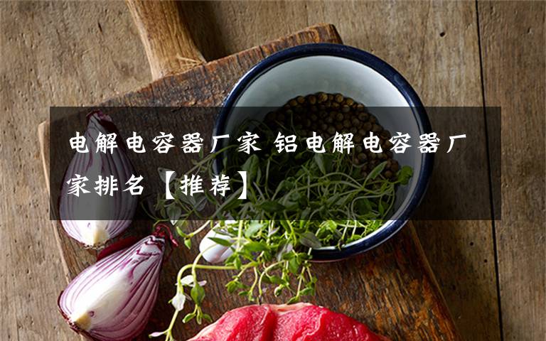 电解电容器厂家 铝电解电容器厂家排名【推荐】