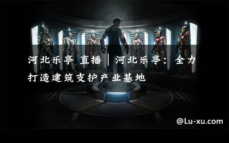 河北乐亭 直播|河北乐亭:全力打造建筑支护产业基地