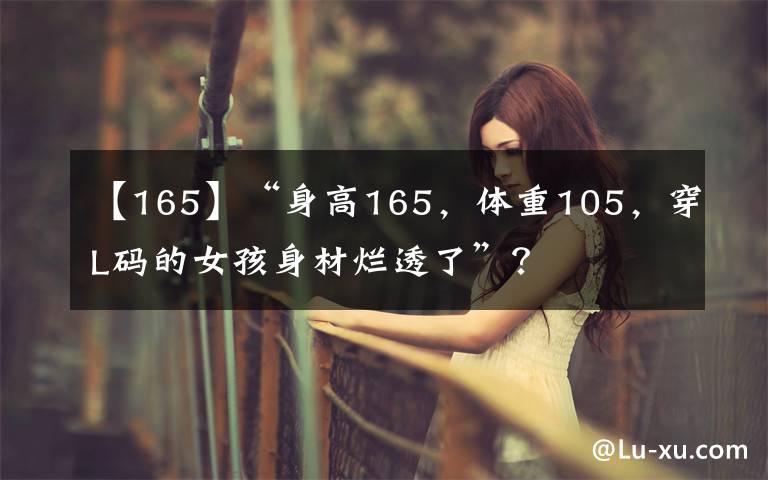【165】“身高165,体重105,穿L码的女孩身材烂透了”?