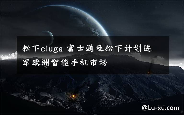 松下eluga 富士通及松下计划进军欧洲智能手机市场