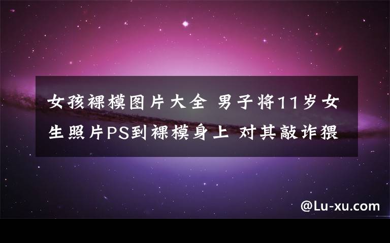 女孩裸模图片大全 男子将11岁女生照片PS到裸模身上 对其敲诈猥亵