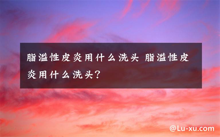 脂溢性皮炎用什么洗头 脂溢性皮炎用什么洗头?