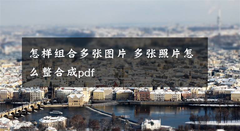 怎样组合多张图片 多张照片怎么整合成pdf