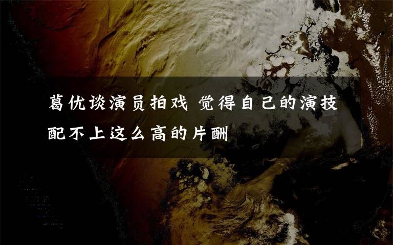 葛优谈演员拍戏 觉得自己的演技配不上这么高的片酬