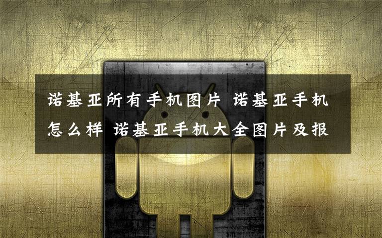 诺基亚所有手机图片 诺基亚手机怎么样 诺基亚手机大全图片及报价(最经典款)