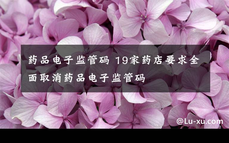 药品电子监管码 19家药店要求全面取消药品电子监管码