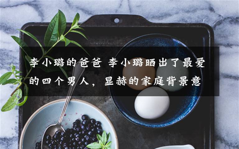 李小璐的爸爸 李小璐晒出了最爱的四个男人,显赫的家庭背景意外曝光了!