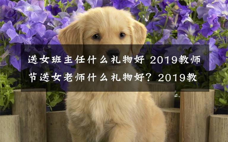 送女班主任什么礼物好 2019教师节送女老师什么礼物好?2019教师节送女老师礼物推荐
