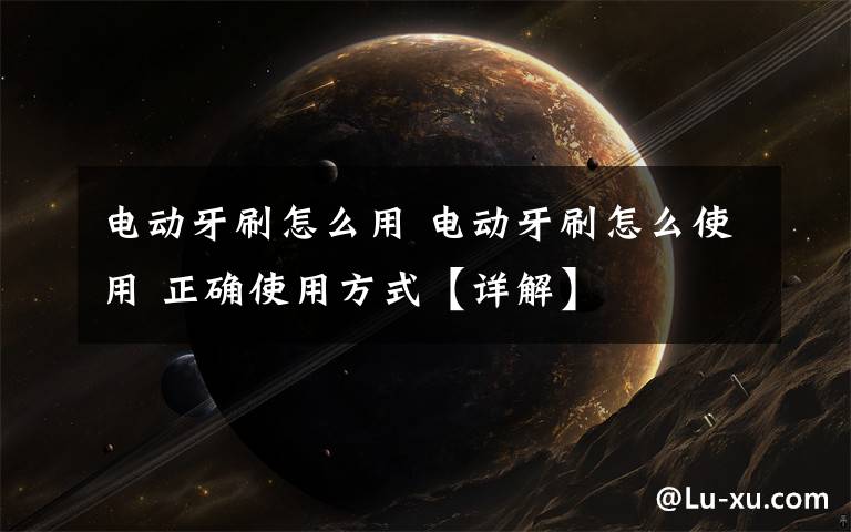 电动牙刷怎么用 电动牙刷怎么使用 正确使用方式【详解】