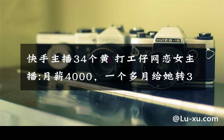 快手主播34个黄 打工仔网恋女主播:月薪4000,一个多月给她转34万