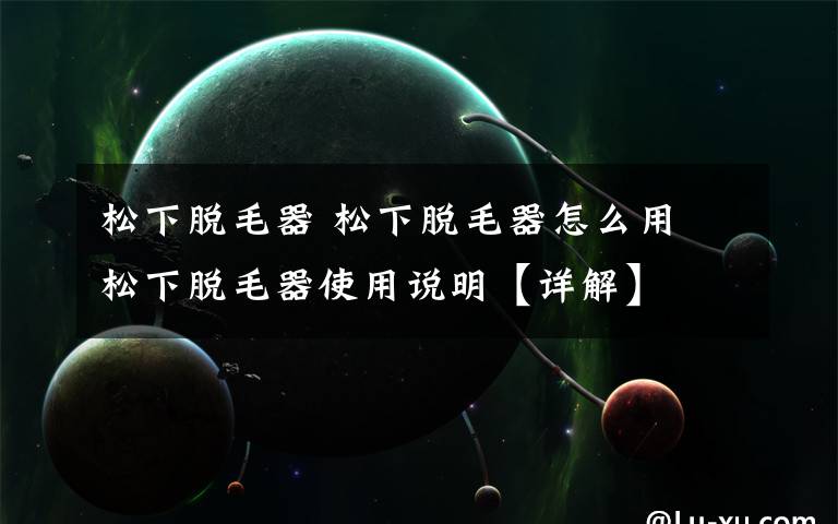 松下脱毛器 松下脱毛器怎么用 松下脱毛器使用说明【详解】
