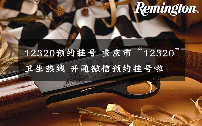 12320预约挂号 重庆市“12320”卫生热线 开通微信预约挂号啦