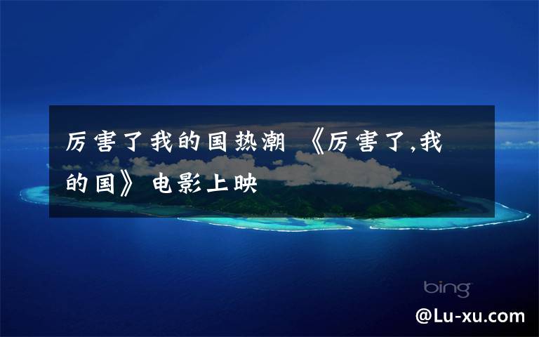 厉害了我的国热潮 《厉害了,我的国》电影上映