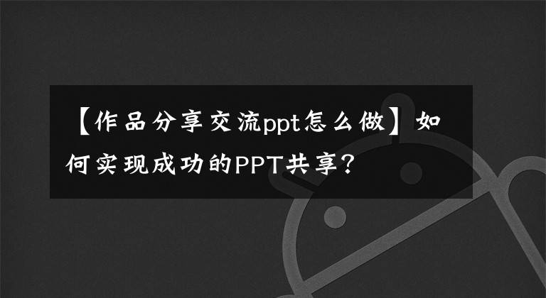 【作品分享交流ppt怎么做】如何实现成功的PPT共享?
