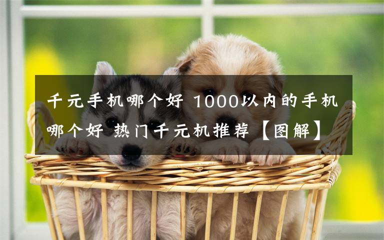 千元手机哪个好 1000以内的手机哪个好 热门千元机推荐【图解】