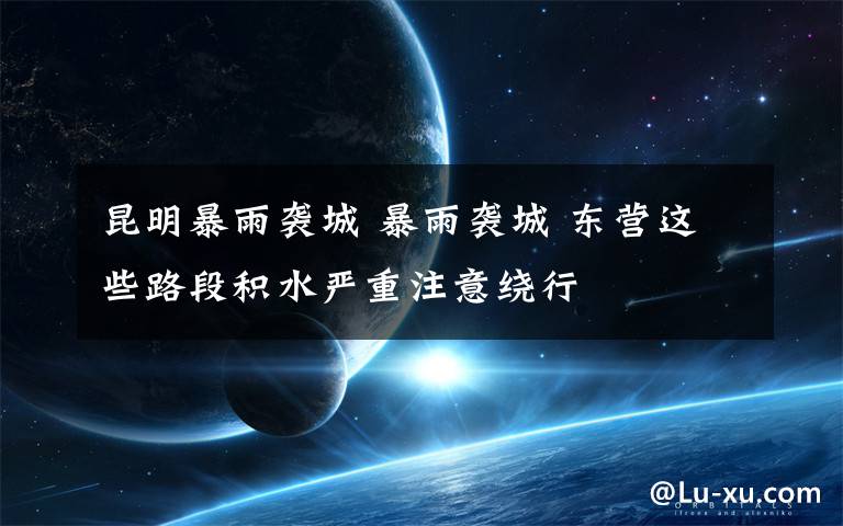 昆明暴雨袭城 暴雨袭城 东营这些路段积水严重注意绕行