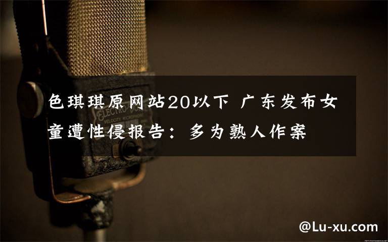色琪琪原网站20以下 广东发布女童遭性侵报告:多为熟人作案