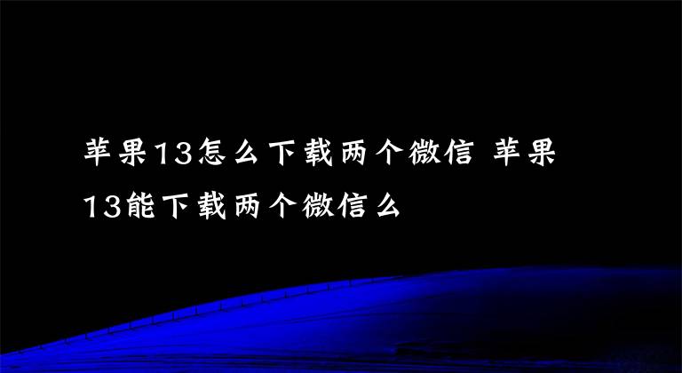 苹果13怎么下载两个微信 苹果13能下载两个微信么