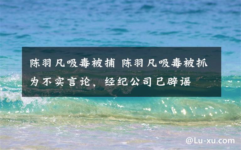 陈羽凡吸毒被捕 陈羽凡吸毒被抓为不实言论,经纪公司已辟谣