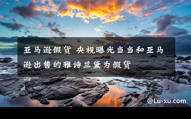 亚马逊假货 央视曝光当当和亚马逊出售的雅诗兰黛为假货