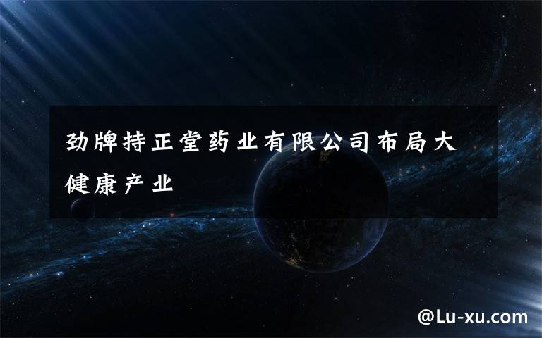 劲牌持正堂药业有限公司布局大健康产业