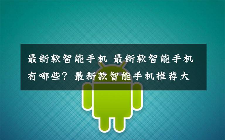 最新款智能手机 最新款智能手机有哪些?最新款智能手机推荐大全【图文】