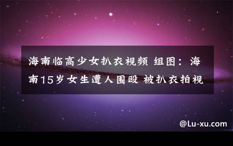海南临高少女扒衣视频 组图:海南15岁女生遭人围殴 被扒衣拍视频