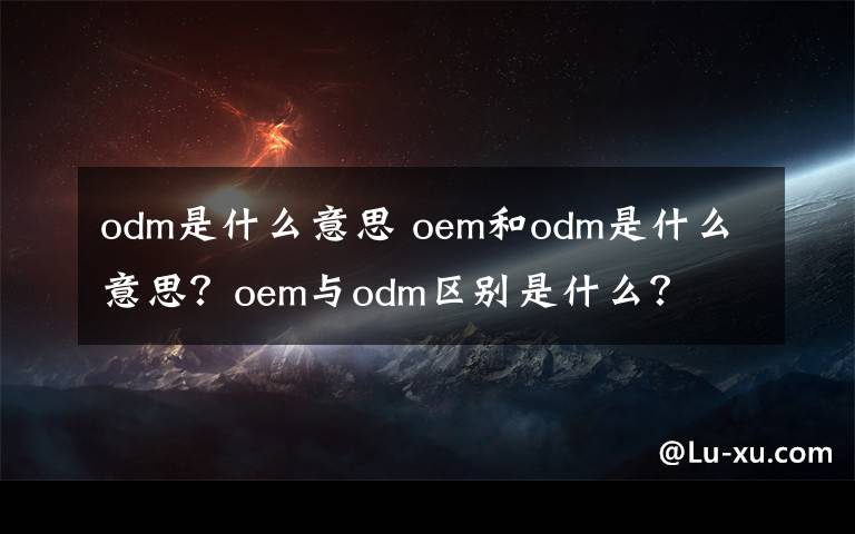 odm是什么意思 oem和odm是什么意思?oem与odm区别是什么?