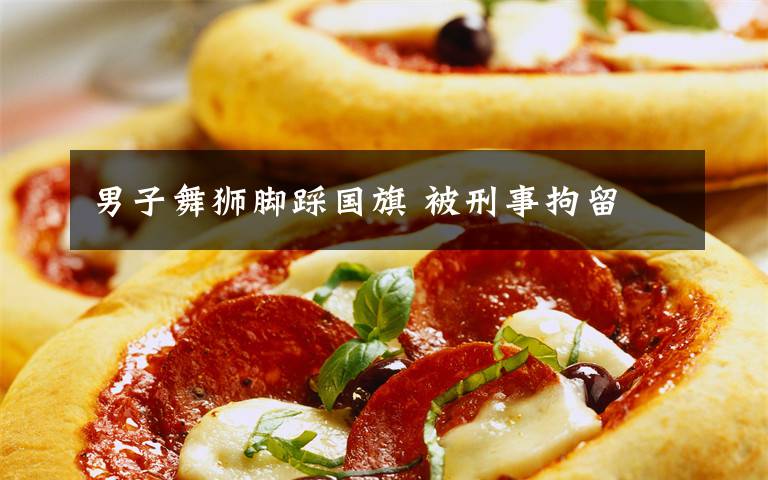 男子舞狮脚踩国旗 被刑事拘留