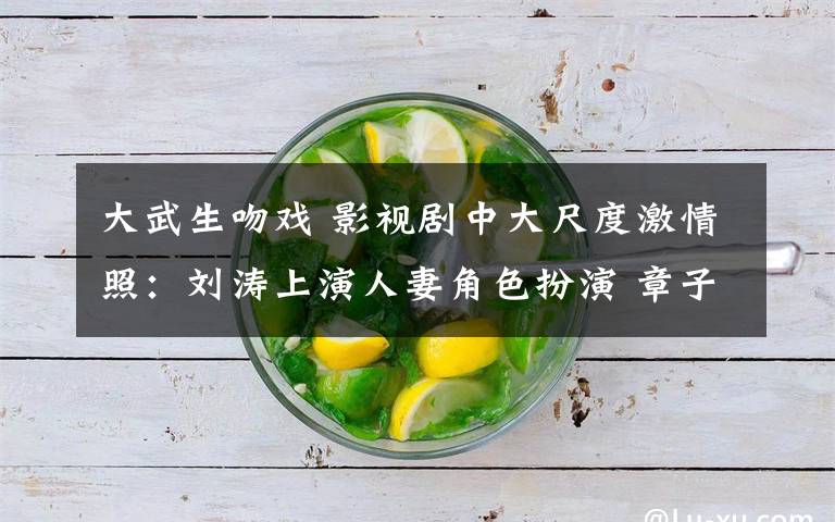 大武生吻戏 影视剧中大尺度激情照:刘涛上演人妻角色扮演 章子怡野地乱战 刘恺威强吻颖儿