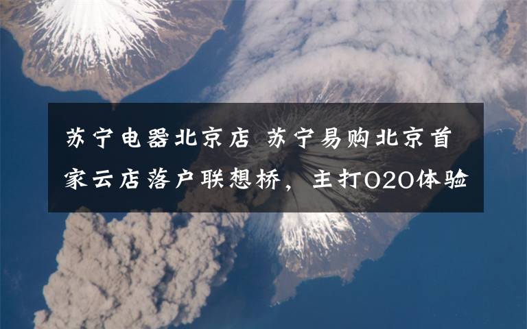 苏宁电器北京店 苏宁易购北京首家云店落户联想桥,主打O2O体验