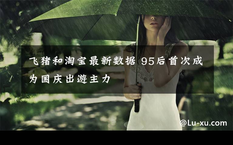 飞猪和淘宝最新数据 95后首次成为国庆出游主力