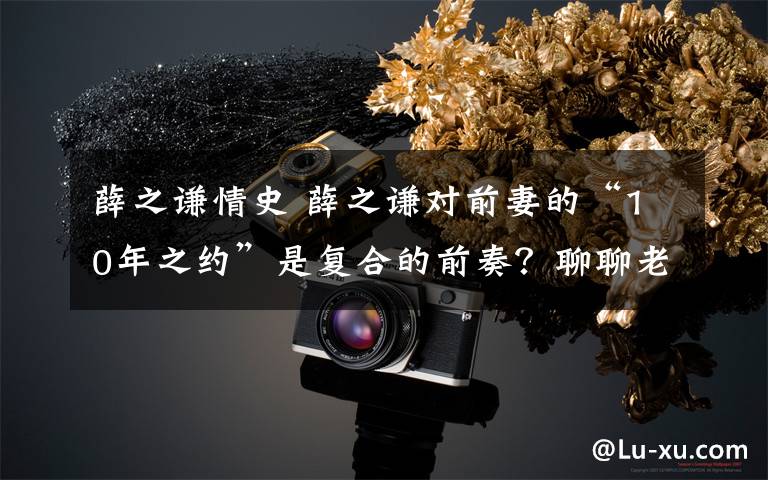 薛之谦情史 薛之谦对前妻的“10年之约”是复合的前奏?聊聊老薛的情史