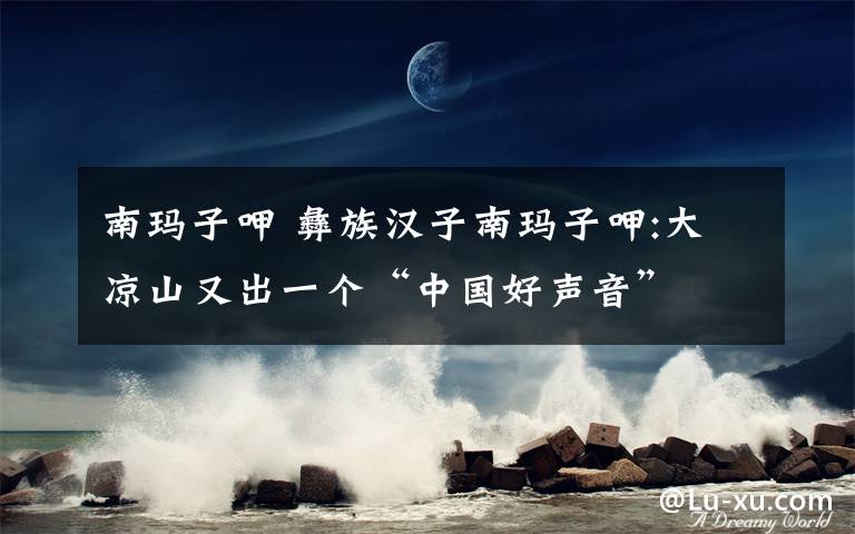 南玛子呷 彝族汉子南玛子呷:大凉山又出一个“中国好声音”