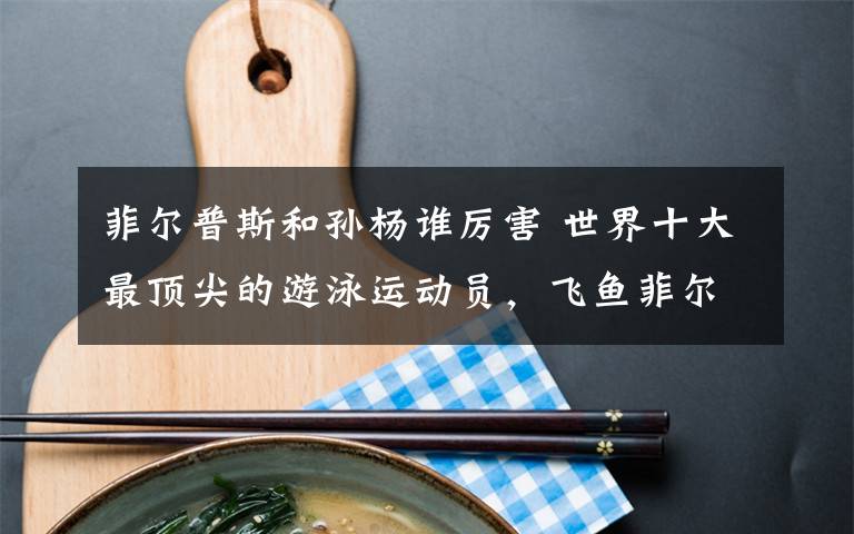 菲尔普斯和孙杨谁厉害 世界十大最顶尖的游泳运动员，飞鱼菲尔普斯排第一