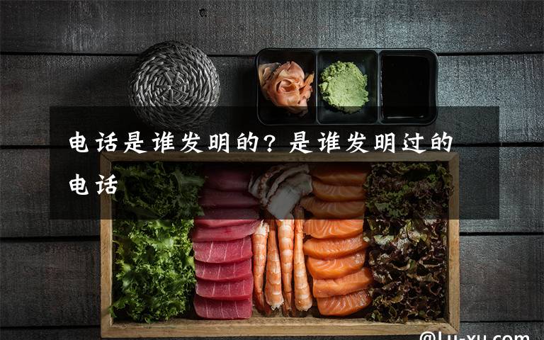 电话是谁发明的? 是谁发明过的电话