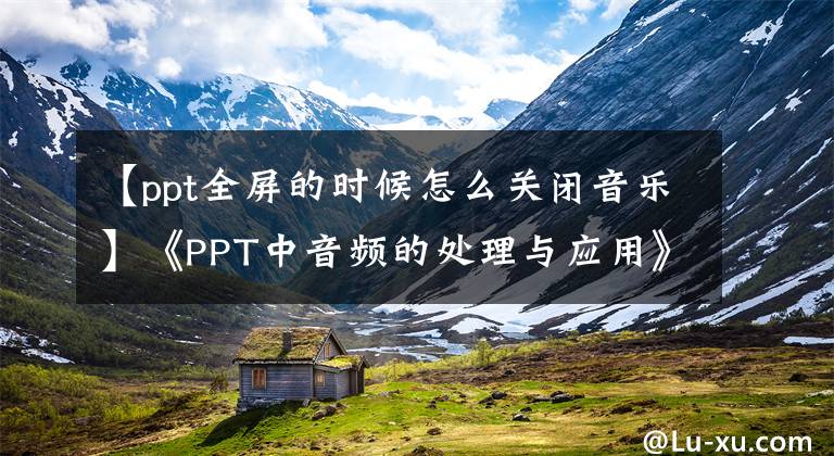 【ppt全屏的时候怎么关闭音乐】《PPT中音频的处理与应用》主题微型课程(3)