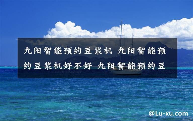 九阳智能预约豆浆机 九阳智能预约豆浆机好不好 九阳智能预约豆浆机性能特点【详解】