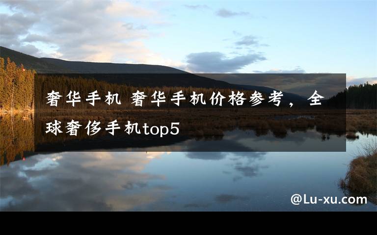 奢华手机 奢华手机价格参考,全球奢侈手机top5