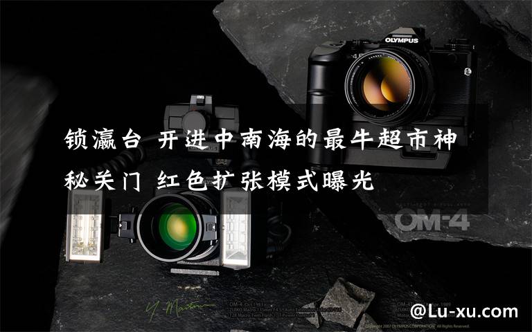 锁瀛台 开进中南海的最牛超市神秘关门 红色扩张模式曝光