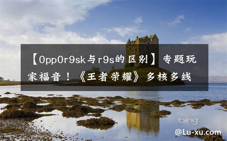 【0pp0r9sk与r9s的区别】专题玩家福音!《王者荣耀》多核多线程技术增加了38个型号