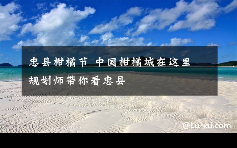 忠县柑橘节 中国柑橘城在这里 规划师带你看忠县